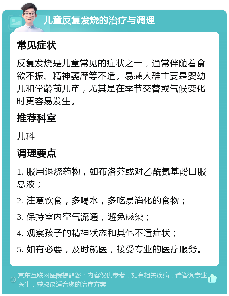 儿童反复发烧的治疗与调理 常见症状 反复发烧是儿童常见的症状之一，通常伴随着食欲不振、精神萎靡等不适。易感人群主要是婴幼儿和学龄前儿童，尤其是在季节交替或气候变化时更容易发生。 推荐科室 儿科 调理要点 1. 服用退烧药物，如布洛芬或对乙酰氨基酚口服悬液； 2. 注意饮食，多喝水，多吃易消化的食物； 3. 保持室内空气流通，避免感染； 4. 观察孩子的精神状态和其他不适症状； 5. 如有必要，及时就医，接受专业的医疗服务。