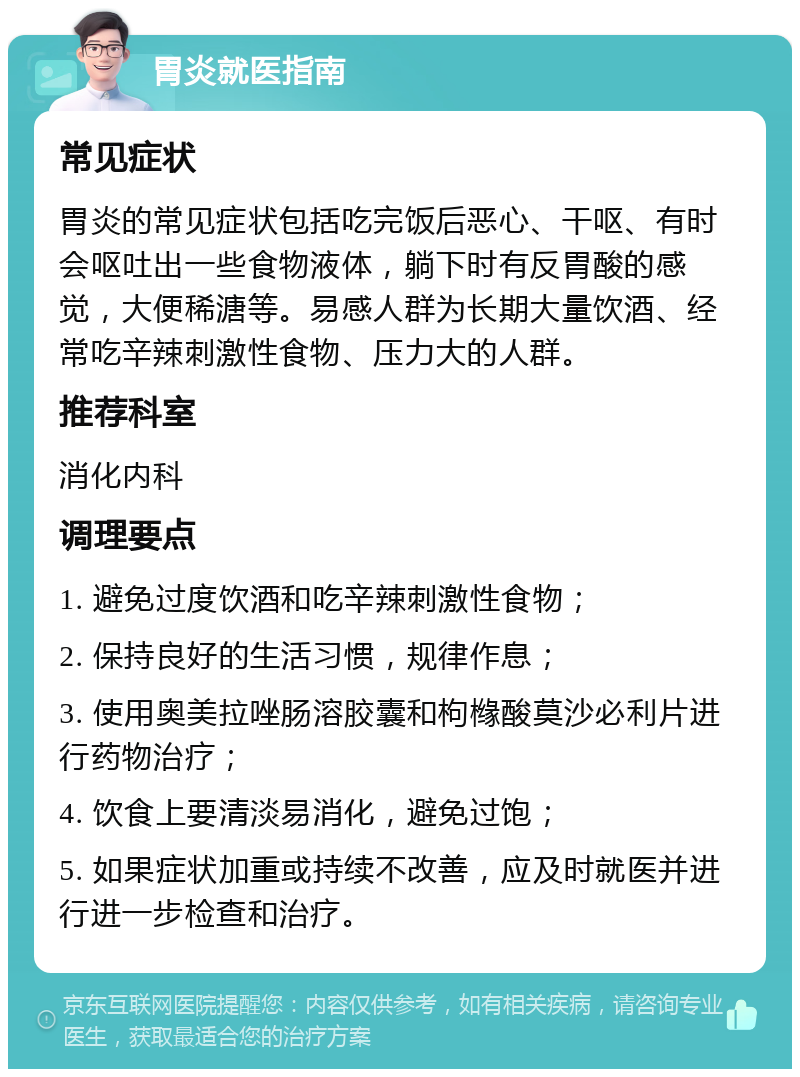 胃炎就医指南 常见症状 胃炎的常见症状包括吃完饭后恶心、干呕、有时会呕吐出一些食物液体，躺下时有反胃酸的感觉，大便稀溏等。易感人群为长期大量饮酒、经常吃辛辣刺激性食物、压力大的人群。 推荐科室 消化内科 调理要点 1. 避免过度饮酒和吃辛辣刺激性食物； 2. 保持良好的生活习惯，规律作息； 3. 使用奥美拉唑肠溶胶囊和枸橼酸莫沙必利片进行药物治疗； 4. 饮食上要清淡易消化，避免过饱； 5. 如果症状加重或持续不改善，应及时就医并进行进一步检查和治疗。