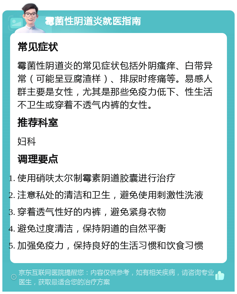 霉菌性阴道炎就医指南 常见症状 霉菌性阴道炎的常见症状包括外阴瘙痒、白带异常（可能呈豆腐渣样）、排尿时疼痛等。易感人群主要是女性，尤其是那些免疫力低下、性生活不卫生或穿着不透气内裤的女性。 推荐科室 妇科 调理要点 使用硝呋太尔制霉素阴道胶囊进行治疗 注意私处的清洁和卫生，避免使用刺激性洗液 穿着透气性好的内裤，避免紧身衣物 避免过度清洁，保持阴道的自然平衡 加强免疫力，保持良好的生活习惯和饮食习惯