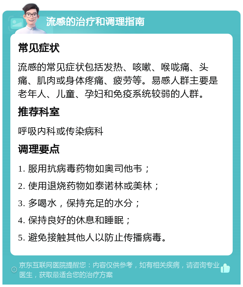 流感的治疗和调理指南 常见症状 流感的常见症状包括发热、咳嗽、喉咙痛、头痛、肌肉或身体疼痛、疲劳等。易感人群主要是老年人、儿童、孕妇和免疫系统较弱的人群。 推荐科室 呼吸内科或传染病科 调理要点 1. 服用抗病毒药物如奥司他韦； 2. 使用退烧药物如泰诺林或美林； 3. 多喝水，保持充足的水分； 4. 保持良好的休息和睡眠； 5. 避免接触其他人以防止传播病毒。