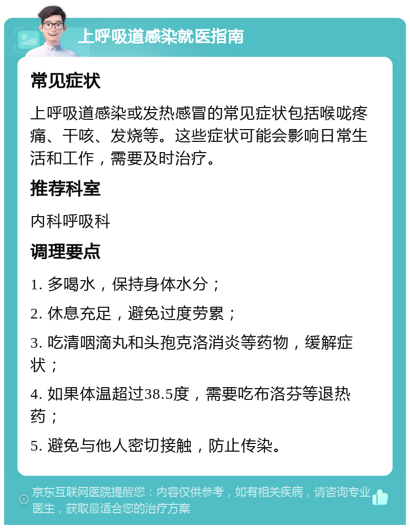 上呼吸道感染就医指南 常见症状 上呼吸道感染或发热感冒的常见症状包括喉咙疼痛、干咳、发烧等。这些症状可能会影响日常生活和工作，需要及时治疗。 推荐科室 内科呼吸科 调理要点 1. 多喝水，保持身体水分； 2. 休息充足，避免过度劳累； 3. 吃清咽滴丸和头孢克洛消炎等药物，缓解症状； 4. 如果体温超过38.5度，需要吃布洛芬等退热药； 5. 避免与他人密切接触，防止传染。