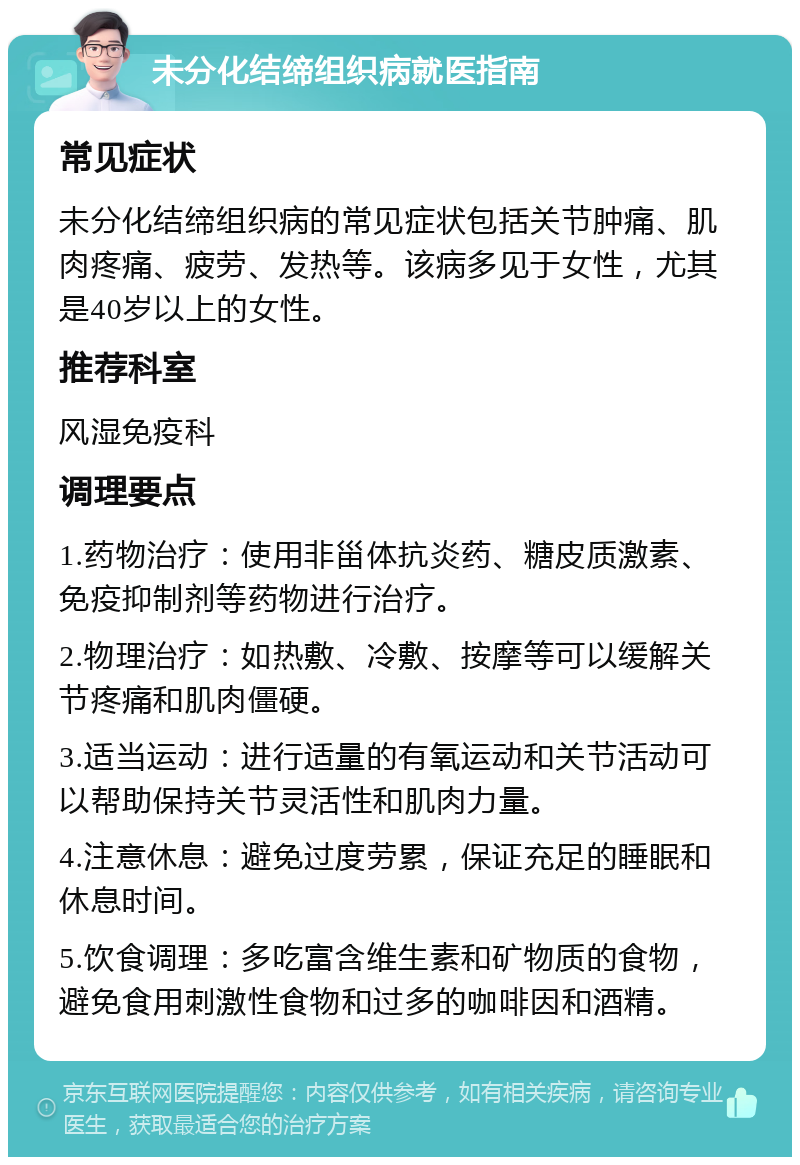 未分化结缔组织病就医指南 常见症状 未分化结缔组织病的常见症状包括关节肿痛、肌肉疼痛、疲劳、发热等。该病多见于女性，尤其是40岁以上的女性。 推荐科室 风湿免疫科 调理要点 1.药物治疗：使用非甾体抗炎药、糖皮质激素、免疫抑制剂等药物进行治疗。 2.物理治疗：如热敷、冷敷、按摩等可以缓解关节疼痛和肌肉僵硬。 3.适当运动：进行适量的有氧运动和关节活动可以帮助保持关节灵活性和肌肉力量。 4.注意休息：避免过度劳累，保证充足的睡眠和休息时间。 5.饮食调理：多吃富含维生素和矿物质的食物，避免食用刺激性食物和过多的咖啡因和酒精。