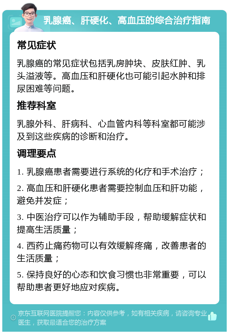 乳腺癌、肝硬化、高血压的综合治疗指南 常见症状 乳腺癌的常见症状包括乳房肿块、皮肤红肿、乳头溢液等。高血压和肝硬化也可能引起水肿和排尿困难等问题。 推荐科室 乳腺外科、肝病科、心血管内科等科室都可能涉及到这些疾病的诊断和治疗。 调理要点 1. 乳腺癌患者需要进行系统的化疗和手术治疗； 2. 高血压和肝硬化患者需要控制血压和肝功能，避免并发症； 3. 中医治疗可以作为辅助手段，帮助缓解症状和提高生活质量； 4. 西药止痛药物可以有效缓解疼痛，改善患者的生活质量； 5. 保持良好的心态和饮食习惯也非常重要，可以帮助患者更好地应对疾病。