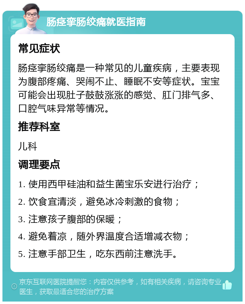 肠痉挛肠绞痛就医指南 常见症状 肠痉挛肠绞痛是一种常见的儿童疾病，主要表现为腹部疼痛、哭闹不止、睡眠不安等症状。宝宝可能会出现肚子鼓鼓涨涨的感觉、肛门排气多、口腔气味异常等情况。 推荐科室 儿科 调理要点 1. 使用西甲硅油和益生菌宝乐安进行治疗； 2. 饮食宜清淡，避免冰冷刺激的食物； 3. 注意孩子腹部的保暖； 4. 避免着凉，随外界温度合适增减衣物； 5. 注意手部卫生，吃东西前注意洗手。