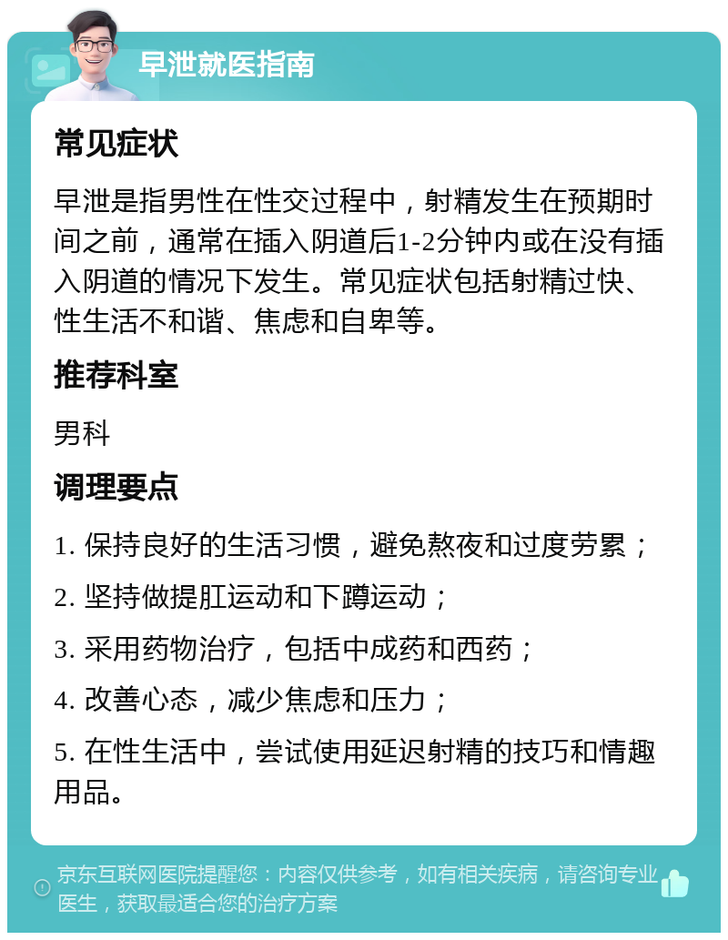 早泄就医指南 常见症状 早泄是指男性在性交过程中，射精发生在预期时间之前，通常在插入阴道后1-2分钟内或在没有插入阴道的情况下发生。常见症状包括射精过快、性生活不和谐、焦虑和自卑等。 推荐科室 男科 调理要点 1. 保持良好的生活习惯，避免熬夜和过度劳累； 2. 坚持做提肛运动和下蹲运动； 3. 采用药物治疗，包括中成药和西药； 4. 改善心态，减少焦虑和压力； 5. 在性生活中，尝试使用延迟射精的技巧和情趣用品。