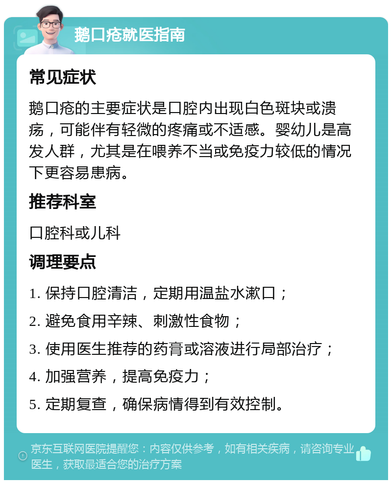 鹅口疮就医指南 常见症状 鹅口疮的主要症状是口腔内出现白色斑块或溃疡，可能伴有轻微的疼痛或不适感。婴幼儿是高发人群，尤其是在喂养不当或免疫力较低的情况下更容易患病。 推荐科室 口腔科或儿科 调理要点 1. 保持口腔清洁，定期用温盐水漱口； 2. 避免食用辛辣、刺激性食物； 3. 使用医生推荐的药膏或溶液进行局部治疗； 4. 加强营养，提高免疫力； 5. 定期复查，确保病情得到有效控制。