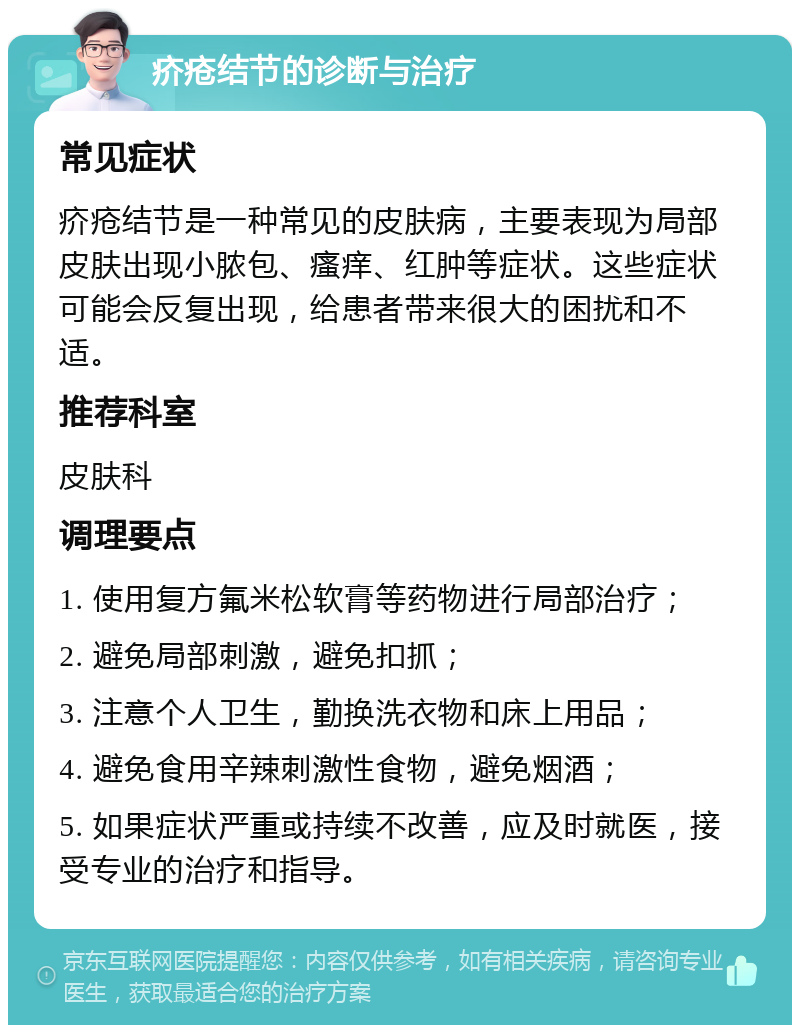 疥疮结节的诊断与治疗 常见症状 疥疮结节是一种常见的皮肤病，主要表现为局部皮肤出现小脓包、瘙痒、红肿等症状。这些症状可能会反复出现，给患者带来很大的困扰和不适。 推荐科室 皮肤科 调理要点 1. 使用复方氟米松软膏等药物进行局部治疗； 2. 避免局部刺激，避免扣抓； 3. 注意个人卫生，勤换洗衣物和床上用品； 4. 避免食用辛辣刺激性食物，避免烟酒； 5. 如果症状严重或持续不改善，应及时就医，接受专业的治疗和指导。