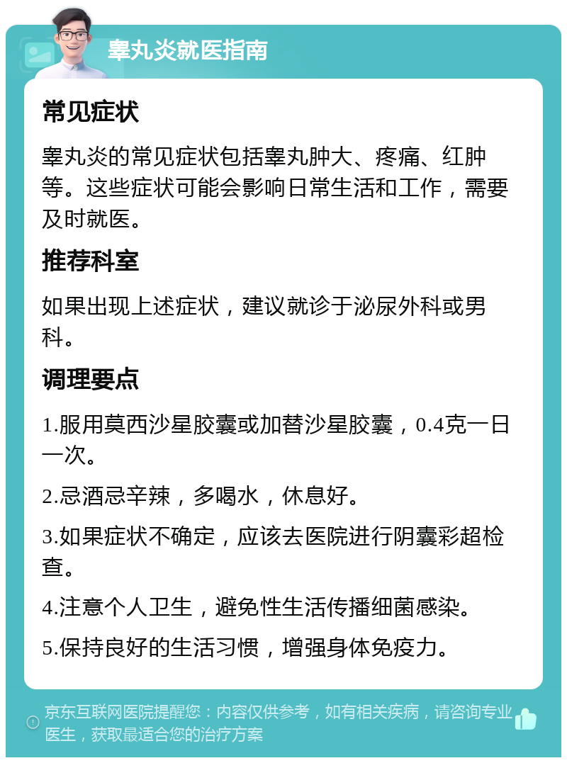 睾丸炎就医指南 常见症状 睾丸炎的常见症状包括睾丸肿大、疼痛、红肿等。这些症状可能会影响日常生活和工作，需要及时就医。 推荐科室 如果出现上述症状，建议就诊于泌尿外科或男科。 调理要点 1.服用莫西沙星胶囊或加替沙星胶囊，0.4克一日一次。 2.忌酒忌辛辣，多喝水，休息好。 3.如果症状不确定，应该去医院进行阴囊彩超检查。 4.注意个人卫生，避免性生活传播细菌感染。 5.保持良好的生活习惯，增强身体免疫力。