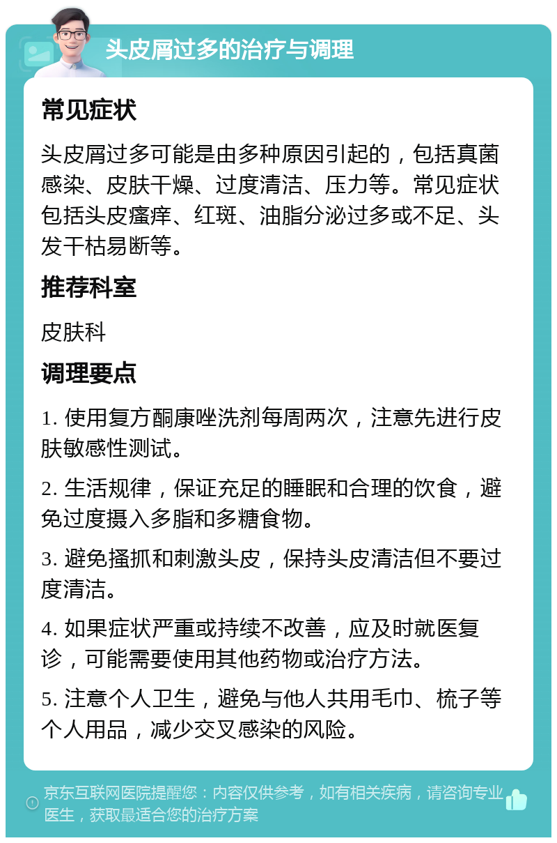 头皮屑过多的治疗与调理 常见症状 头皮屑过多可能是由多种原因引起的，包括真菌感染、皮肤干燥、过度清洁、压力等。常见症状包括头皮瘙痒、红斑、油脂分泌过多或不足、头发干枯易断等。 推荐科室 皮肤科 调理要点 1. 使用复方酮康唑洗剂每周两次，注意先进行皮肤敏感性测试。 2. 生活规律，保证充足的睡眠和合理的饮食，避免过度摄入多脂和多糖食物。 3. 避免搔抓和刺激头皮，保持头皮清洁但不要过度清洁。 4. 如果症状严重或持续不改善，应及时就医复诊，可能需要使用其他药物或治疗方法。 5. 注意个人卫生，避免与他人共用毛巾、梳子等个人用品，减少交叉感染的风险。