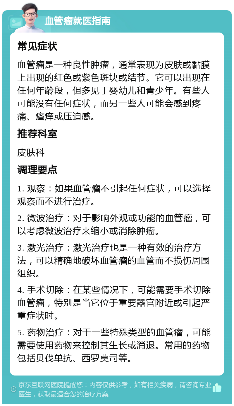 血管瘤就医指南 常见症状 血管瘤是一种良性肿瘤，通常表现为皮肤或黏膜上出现的红色或紫色斑块或结节。它可以出现在任何年龄段，但多见于婴幼儿和青少年。有些人可能没有任何症状，而另一些人可能会感到疼痛、瘙痒或压迫感。 推荐科室 皮肤科 调理要点 1. 观察：如果血管瘤不引起任何症状，可以选择观察而不进行治疗。 2. 微波治疗：对于影响外观或功能的血管瘤，可以考虑微波治疗来缩小或消除肿瘤。 3. 激光治疗：激光治疗也是一种有效的治疗方法，可以精确地破坏血管瘤的血管而不损伤周围组织。 4. 手术切除：在某些情况下，可能需要手术切除血管瘤，特别是当它位于重要器官附近或引起严重症状时。 5. 药物治疗：对于一些特殊类型的血管瘤，可能需要使用药物来控制其生长或消退。常用的药物包括贝伐单抗、西罗莫司等。