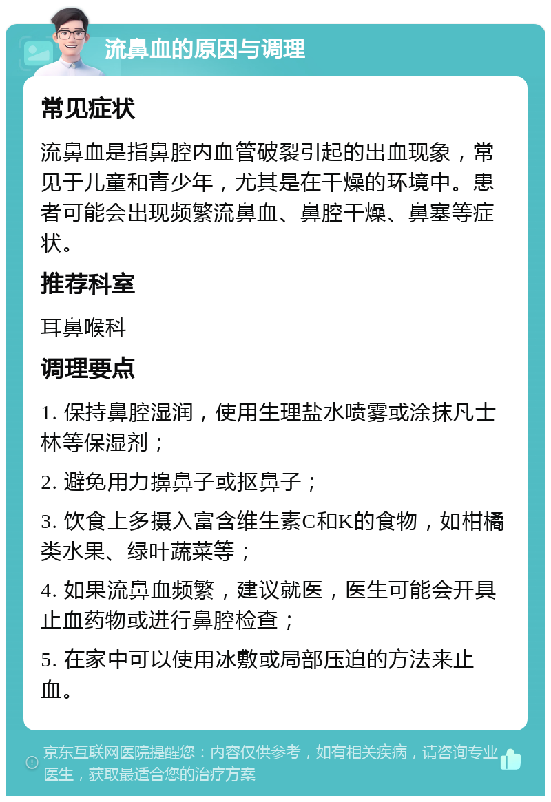 流鼻血的原因与调理 常见症状 流鼻血是指鼻腔内血管破裂引起的出血现象，常见于儿童和青少年，尤其是在干燥的环境中。患者可能会出现频繁流鼻血、鼻腔干燥、鼻塞等症状。 推荐科室 耳鼻喉科 调理要点 1. 保持鼻腔湿润，使用生理盐水喷雾或涂抹凡士林等保湿剂； 2. 避免用力擤鼻子或抠鼻子； 3. 饮食上多摄入富含维生素C和K的食物，如柑橘类水果、绿叶蔬菜等； 4. 如果流鼻血频繁，建议就医，医生可能会开具止血药物或进行鼻腔检查； 5. 在家中可以使用冰敷或局部压迫的方法来止血。