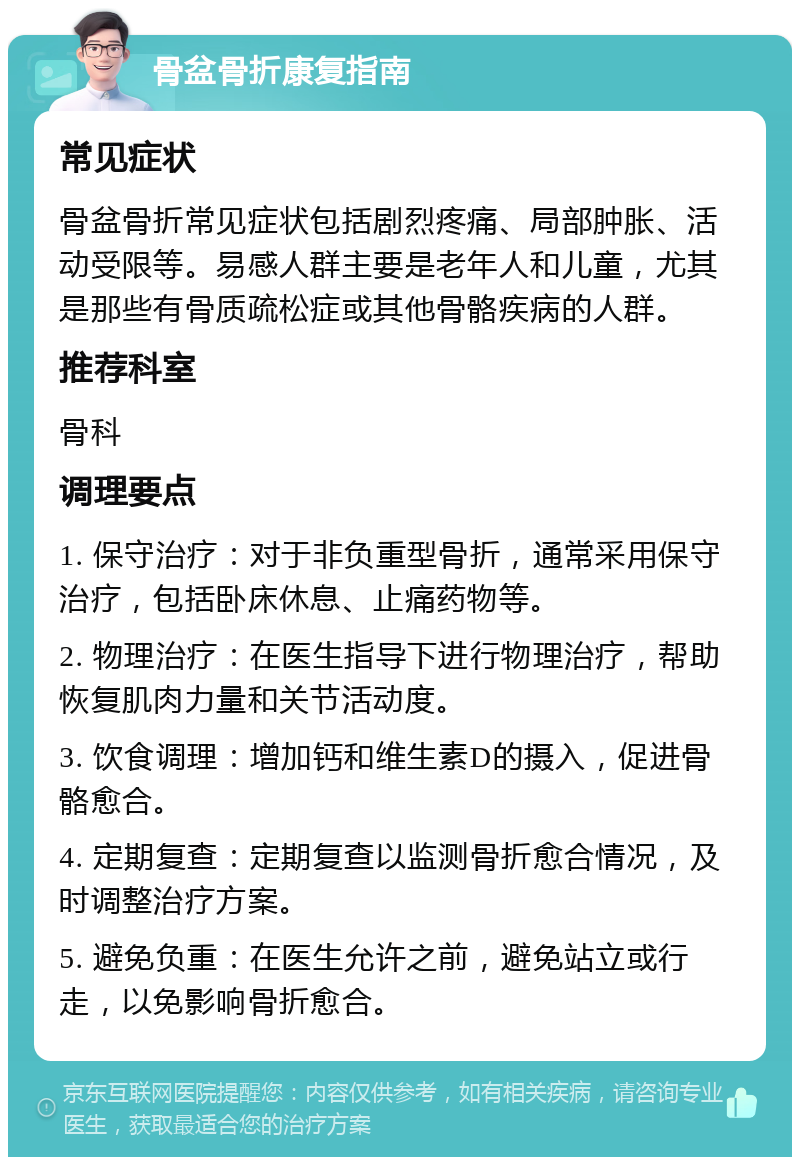 骨盆骨折康复指南 常见症状 骨盆骨折常见症状包括剧烈疼痛、局部肿胀、活动受限等。易感人群主要是老年人和儿童，尤其是那些有骨质疏松症或其他骨骼疾病的人群。 推荐科室 骨科 调理要点 1. 保守治疗：对于非负重型骨折，通常采用保守治疗，包括卧床休息、止痛药物等。 2. 物理治疗：在医生指导下进行物理治疗，帮助恢复肌肉力量和关节活动度。 3. 饮食调理：增加钙和维生素D的摄入，促进骨骼愈合。 4. 定期复查：定期复查以监测骨折愈合情况，及时调整治疗方案。 5. 避免负重：在医生允许之前，避免站立或行走，以免影响骨折愈合。