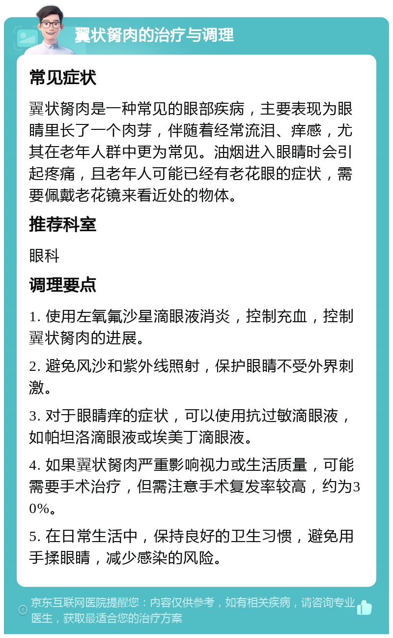 翼状胬肉的治疗与调理 常见症状 翼状胬肉是一种常见的眼部疾病，主要表现为眼睛里长了一个肉芽，伴随着经常流泪、痒感，尤其在老年人群中更为常见。油烟进入眼睛时会引起疼痛，且老年人可能已经有老花眼的症状，需要佩戴老花镜来看近处的物体。 推荐科室 眼科 调理要点 1. 使用左氧氟沙星滴眼液消炎，控制充血，控制翼状胬肉的进展。 2. 避免风沙和紫外线照射，保护眼睛不受外界刺激。 3. 对于眼睛痒的症状，可以使用抗过敏滴眼液，如帕坦洛滴眼液或埃美丁滴眼液。 4. 如果翼状胬肉严重影响视力或生活质量，可能需要手术治疗，但需注意手术复发率较高，约为30%。 5. 在日常生活中，保持良好的卫生习惯，避免用手揉眼睛，减少感染的风险。