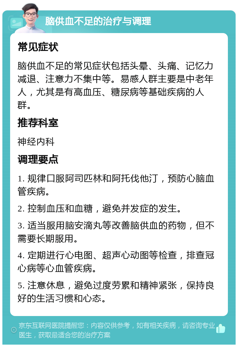 脑供血不足的治疗与调理 常见症状 脑供血不足的常见症状包括头晕、头痛、记忆力减退、注意力不集中等。易感人群主要是中老年人，尤其是有高血压、糖尿病等基础疾病的人群。 推荐科室 神经内科 调理要点 1. 规律口服阿司匹林和阿托伐他汀，预防心脑血管疾病。 2. 控制血压和血糖，避免并发症的发生。 3. 适当服用脑安滴丸等改善脑供血的药物，但不需要长期服用。 4. 定期进行心电图、超声心动图等检查，排查冠心病等心血管疾病。 5. 注意休息，避免过度劳累和精神紧张，保持良好的生活习惯和心态。