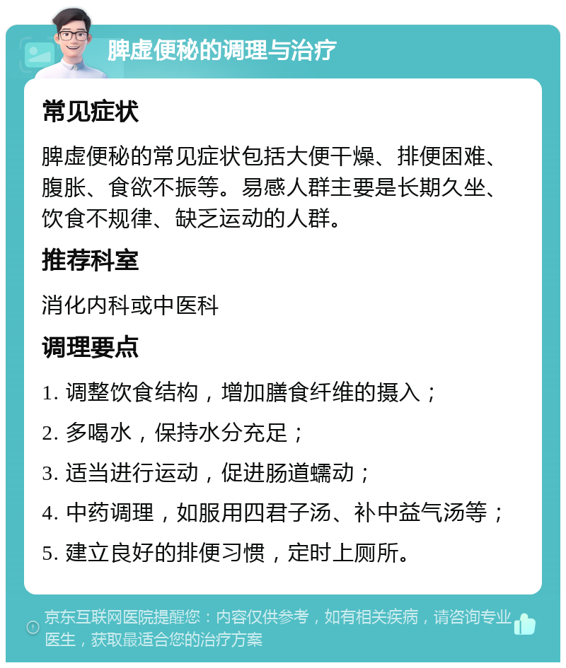 脾虚便秘的调理与治疗 常见症状 脾虚便秘的常见症状包括大便干燥、排便困难、腹胀、食欲不振等。易感人群主要是长期久坐、饮食不规律、缺乏运动的人群。 推荐科室 消化内科或中医科 调理要点 1. 调整饮食结构，增加膳食纤维的摄入； 2. 多喝水，保持水分充足； 3. 适当进行运动，促进肠道蠕动； 4. 中药调理，如服用四君子汤、补中益气汤等； 5. 建立良好的排便习惯，定时上厕所。