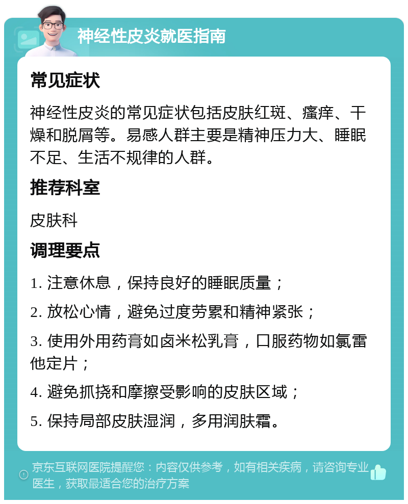 神经性皮炎就医指南 常见症状 神经性皮炎的常见症状包括皮肤红斑、瘙痒、干燥和脱屑等。易感人群主要是精神压力大、睡眠不足、生活不规律的人群。 推荐科室 皮肤科 调理要点 1. 注意休息，保持良好的睡眠质量； 2. 放松心情，避免过度劳累和精神紧张； 3. 使用外用药膏如卤米松乳膏，口服药物如氯雷他定片； 4. 避免抓挠和摩擦受影响的皮肤区域； 5. 保持局部皮肤湿润，多用润肤霜。