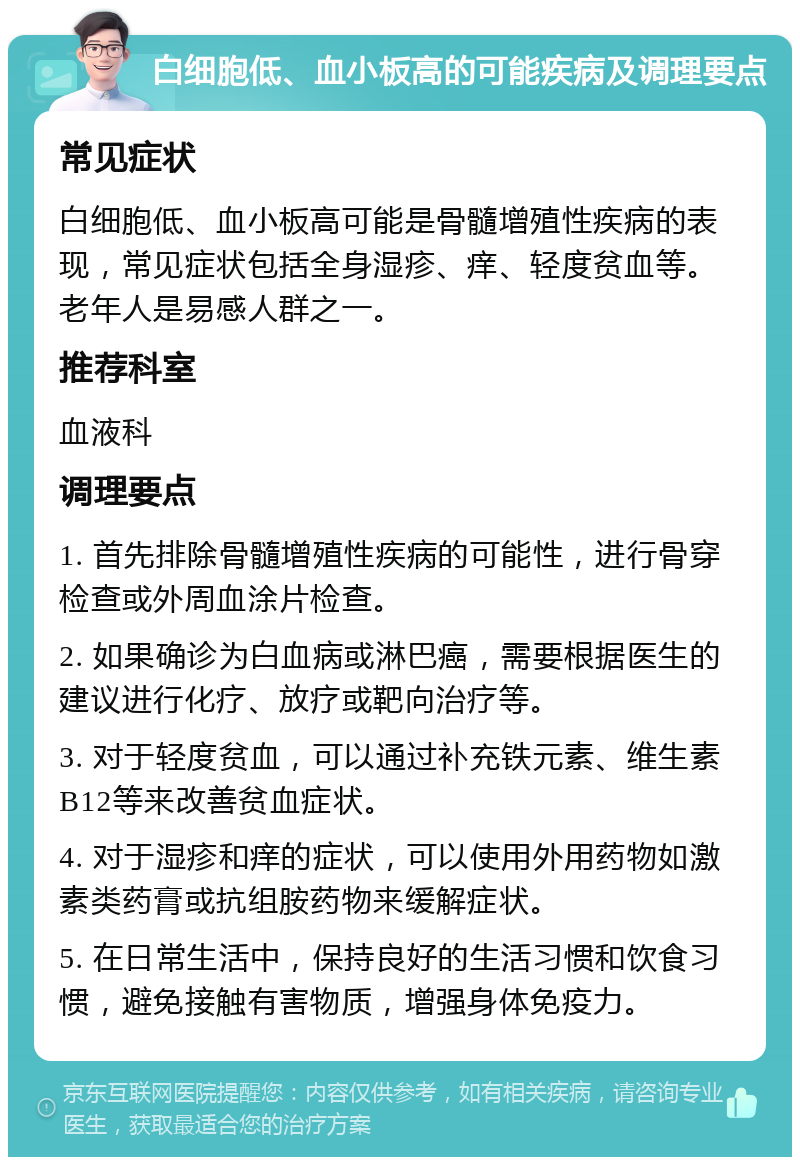 白细胞低、血小板高的可能疾病及调理要点 常见症状 白细胞低、血小板高可能是骨髓增殖性疾病的表现，常见症状包括全身湿疹、痒、轻度贫血等。老年人是易感人群之一。 推荐科室 血液科 调理要点 1. 首先排除骨髓增殖性疾病的可能性，进行骨穿检查或外周血涂片检查。 2. 如果确诊为白血病或淋巴癌，需要根据医生的建议进行化疗、放疗或靶向治疗等。 3. 对于轻度贫血，可以通过补充铁元素、维生素B12等来改善贫血症状。 4. 对于湿疹和痒的症状，可以使用外用药物如激素类药膏或抗组胺药物来缓解症状。 5. 在日常生活中，保持良好的生活习惯和饮食习惯，避免接触有害物质，增强身体免疫力。