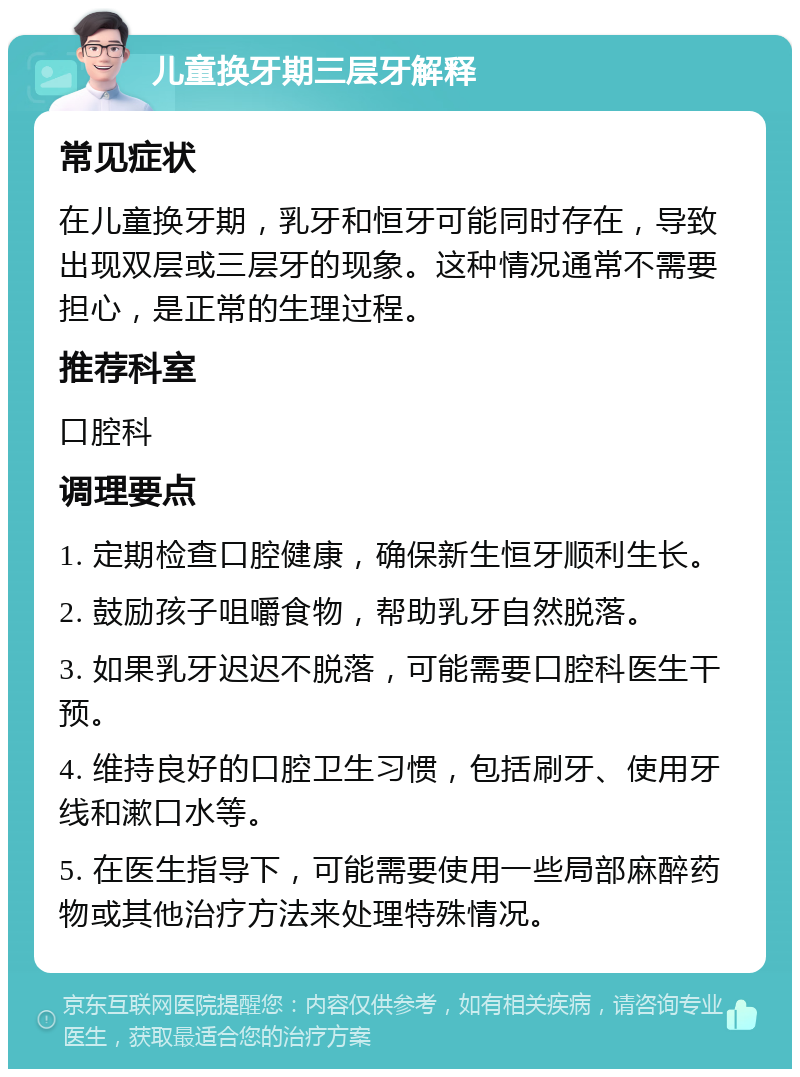 儿童换牙期三层牙解释 常见症状 在儿童换牙期，乳牙和恒牙可能同时存在，导致出现双层或三层牙的现象。这种情况通常不需要担心，是正常的生理过程。 推荐科室 口腔科 调理要点 1. 定期检查口腔健康，确保新生恒牙顺利生长。 2. 鼓励孩子咀嚼食物，帮助乳牙自然脱落。 3. 如果乳牙迟迟不脱落，可能需要口腔科医生干预。 4. 维持良好的口腔卫生习惯，包括刷牙、使用牙线和漱口水等。 5. 在医生指导下，可能需要使用一些局部麻醉药物或其他治疗方法来处理特殊情况。