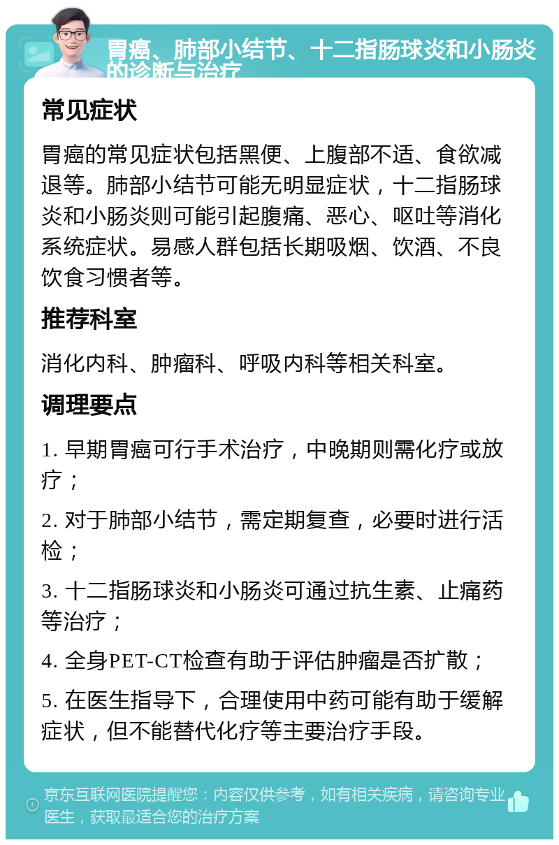 胃癌、肺部小结节、十二指肠球炎和小肠炎的诊断与治疗 常见症状 胃癌的常见症状包括黑便、上腹部不适、食欲减退等。肺部小结节可能无明显症状，十二指肠球炎和小肠炎则可能引起腹痛、恶心、呕吐等消化系统症状。易感人群包括长期吸烟、饮酒、不良饮食习惯者等。 推荐科室 消化内科、肿瘤科、呼吸内科等相关科室。 调理要点 1. 早期胃癌可行手术治疗，中晚期则需化疗或放疗； 2. 对于肺部小结节，需定期复查，必要时进行活检； 3. 十二指肠球炎和小肠炎可通过抗生素、止痛药等治疗； 4. 全身PET-CT检查有助于评估肿瘤是否扩散； 5. 在医生指导下，合理使用中药可能有助于缓解症状，但不能替代化疗等主要治疗手段。