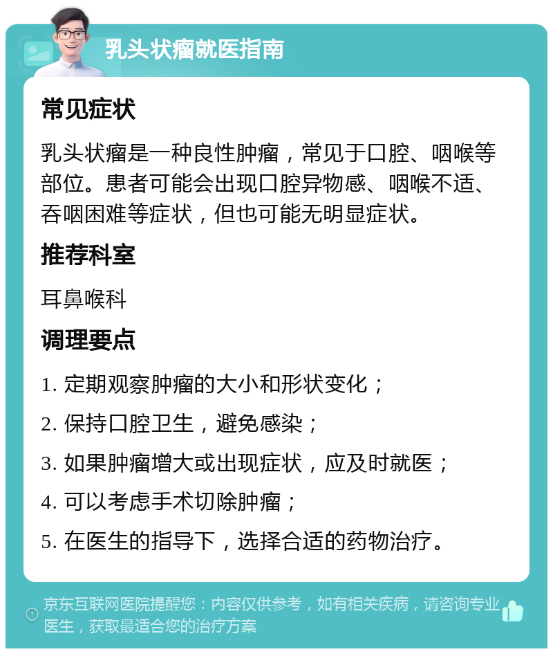 乳头状瘤就医指南 常见症状 乳头状瘤是一种良性肿瘤，常见于口腔、咽喉等部位。患者可能会出现口腔异物感、咽喉不适、吞咽困难等症状，但也可能无明显症状。 推荐科室 耳鼻喉科 调理要点 1. 定期观察肿瘤的大小和形状变化； 2. 保持口腔卫生，避免感染； 3. 如果肿瘤增大或出现症状，应及时就医； 4. 可以考虑手术切除肿瘤； 5. 在医生的指导下，选择合适的药物治疗。