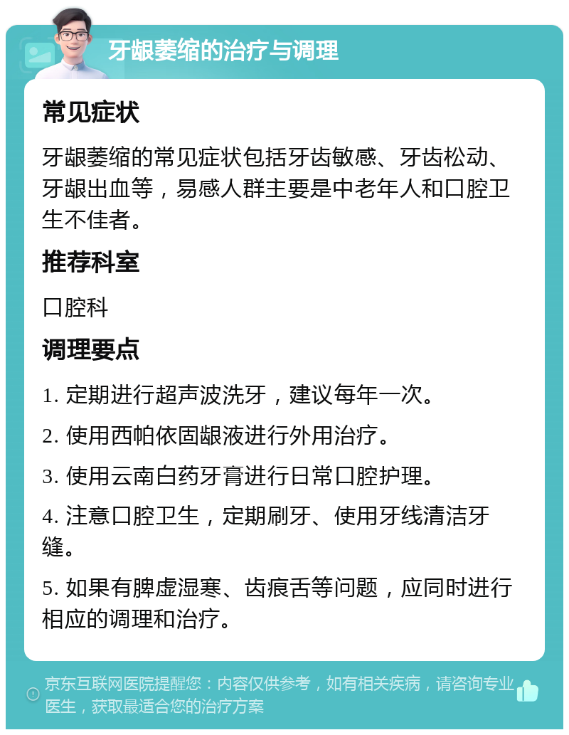 牙龈萎缩的治疗与调理 常见症状 牙龈萎缩的常见症状包括牙齿敏感、牙齿松动、牙龈出血等，易感人群主要是中老年人和口腔卫生不佳者。 推荐科室 口腔科 调理要点 1. 定期进行超声波洗牙，建议每年一次。 2. 使用西帕依固龈液进行外用治疗。 3. 使用云南白药牙膏进行日常口腔护理。 4. 注意口腔卫生，定期刷牙、使用牙线清洁牙缝。 5. 如果有脾虚湿寒、齿痕舌等问题，应同时进行相应的调理和治疗。