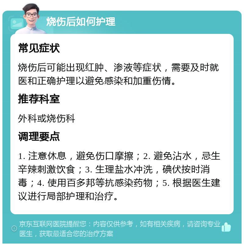 烧伤后如何护理 常见症状 烧伤后可能出现红肿、渗液等症状，需要及时就医和正确护理以避免感染和加重伤情。 推荐科室 外科或烧伤科 调理要点 1. 注意休息，避免伤口摩擦；2. 避免沾水，忌生辛辣刺激饮食；3. 生理盐水冲洗，碘伏按时消毒；4. 使用百多邦等抗感染药物；5. 根据医生建议进行局部护理和治疗。