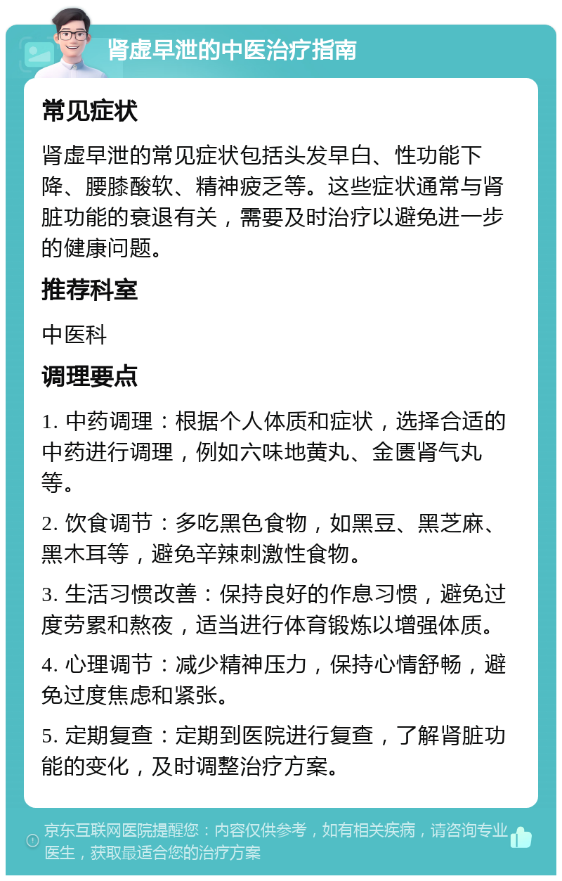 肾虚早泄的中医治疗指南 常见症状 肾虚早泄的常见症状包括头发早白、性功能下降、腰膝酸软、精神疲乏等。这些症状通常与肾脏功能的衰退有关，需要及时治疗以避免进一步的健康问题。 推荐科室 中医科 调理要点 1. 中药调理：根据个人体质和症状，选择合适的中药进行调理，例如六味地黄丸、金匮肾气丸等。 2. 饮食调节：多吃黑色食物，如黑豆、黑芝麻、黑木耳等，避免辛辣刺激性食物。 3. 生活习惯改善：保持良好的作息习惯，避免过度劳累和熬夜，适当进行体育锻炼以增强体质。 4. 心理调节：减少精神压力，保持心情舒畅，避免过度焦虑和紧张。 5. 定期复查：定期到医院进行复查，了解肾脏功能的变化，及时调整治疗方案。