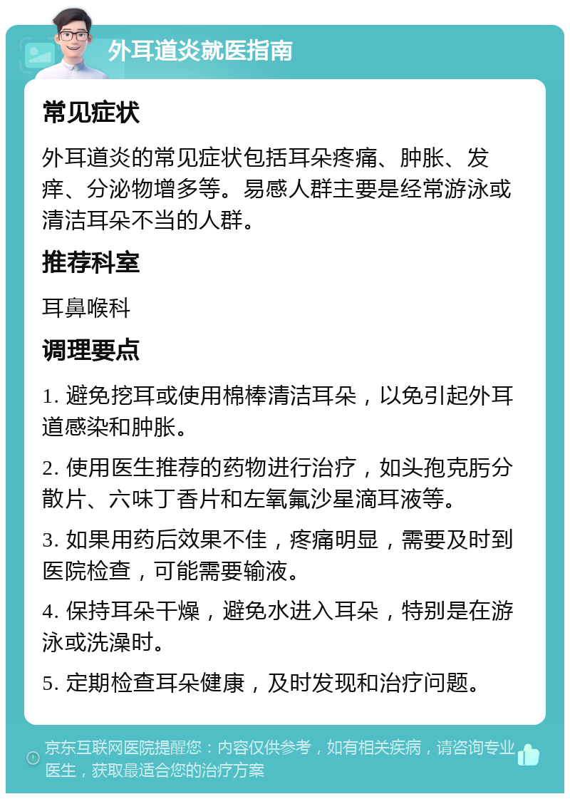 外耳道炎就医指南 常见症状 外耳道炎的常见症状包括耳朵疼痛、肿胀、发痒、分泌物增多等。易感人群主要是经常游泳或清洁耳朵不当的人群。 推荐科室 耳鼻喉科 调理要点 1. 避免挖耳或使用棉棒清洁耳朵，以免引起外耳道感染和肿胀。 2. 使用医生推荐的药物进行治疗，如头孢克肟分散片、六味丁香片和左氧氟沙星滴耳液等。 3. 如果用药后效果不佳，疼痛明显，需要及时到医院检查，可能需要输液。 4. 保持耳朵干燥，避免水进入耳朵，特别是在游泳或洗澡时。 5. 定期检查耳朵健康，及时发现和治疗问题。