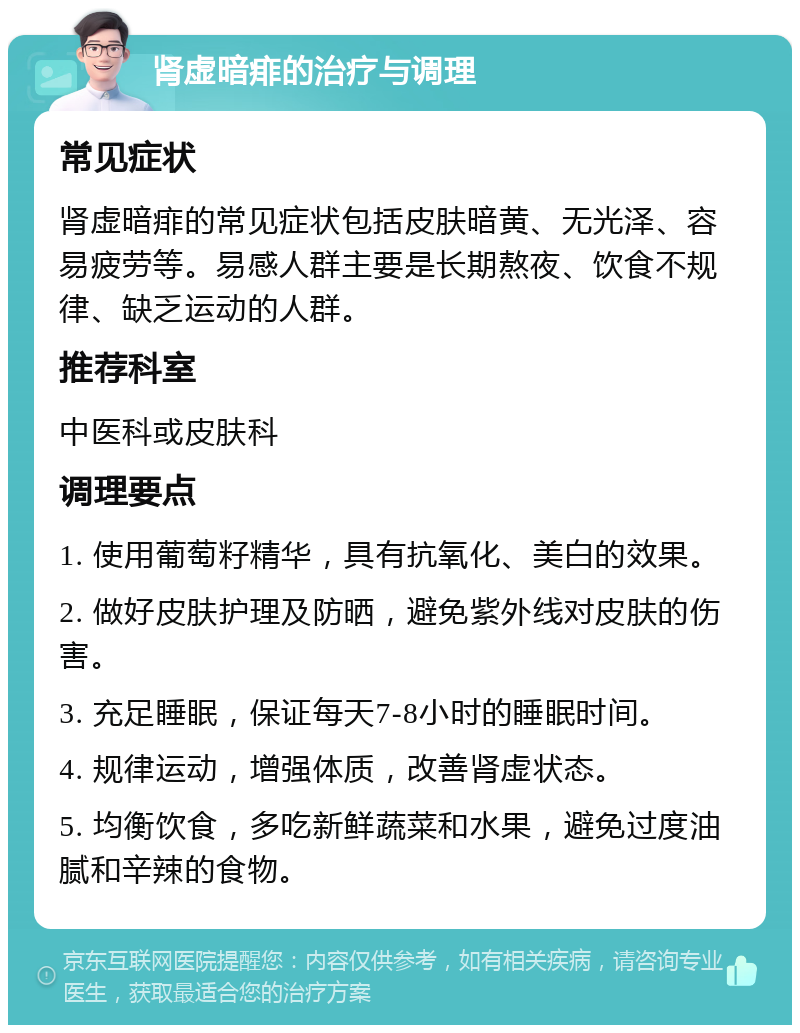 肾虚暗痱的治疗与调理 常见症状 肾虚暗痱的常见症状包括皮肤暗黄、无光泽、容易疲劳等。易感人群主要是长期熬夜、饮食不规律、缺乏运动的人群。 推荐科室 中医科或皮肤科 调理要点 1. 使用葡萄籽精华，具有抗氧化、美白的效果。 2. 做好皮肤护理及防晒，避免紫外线对皮肤的伤害。 3. 充足睡眠，保证每天7-8小时的睡眠时间。 4. 规律运动，增强体质，改善肾虚状态。 5. 均衡饮食，多吃新鲜蔬菜和水果，避免过度油腻和辛辣的食物。