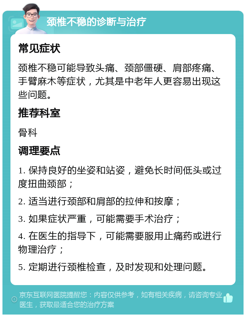 颈椎不稳的诊断与治疗 常见症状 颈椎不稳可能导致头痛、颈部僵硬、肩部疼痛、手臂麻木等症状，尤其是中老年人更容易出现这些问题。 推荐科室 骨科 调理要点 1. 保持良好的坐姿和站姿，避免长时间低头或过度扭曲颈部； 2. 适当进行颈部和肩部的拉伸和按摩； 3. 如果症状严重，可能需要手术治疗； 4. 在医生的指导下，可能需要服用止痛药或进行物理治疗； 5. 定期进行颈椎检查，及时发现和处理问题。