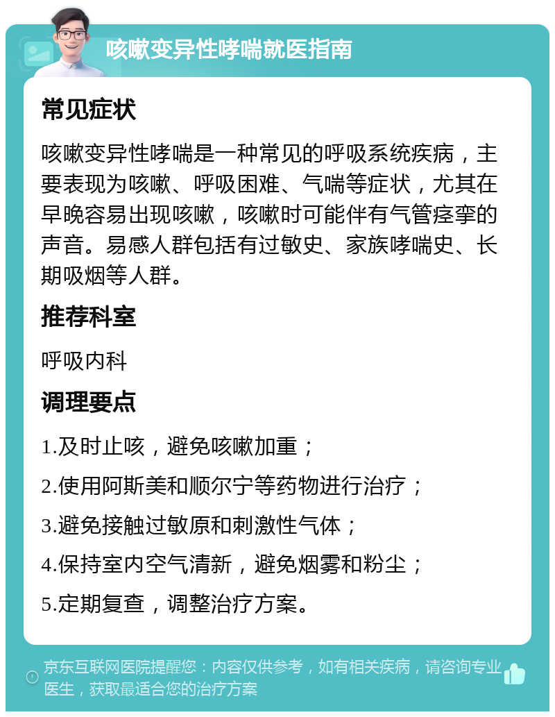 咳嗽变异性哮喘就医指南 常见症状 咳嗽变异性哮喘是一种常见的呼吸系统疾病，主要表现为咳嗽、呼吸困难、气喘等症状，尤其在早晚容易出现咳嗽，咳嗽时可能伴有气管痉挛的声音。易感人群包括有过敏史、家族哮喘史、长期吸烟等人群。 推荐科室 呼吸内科 调理要点 1.及时止咳，避免咳嗽加重； 2.使用阿斯美和顺尔宁等药物进行治疗； 3.避免接触过敏原和刺激性气体； 4.保持室内空气清新，避免烟雾和粉尘； 5.定期复查，调整治疗方案。