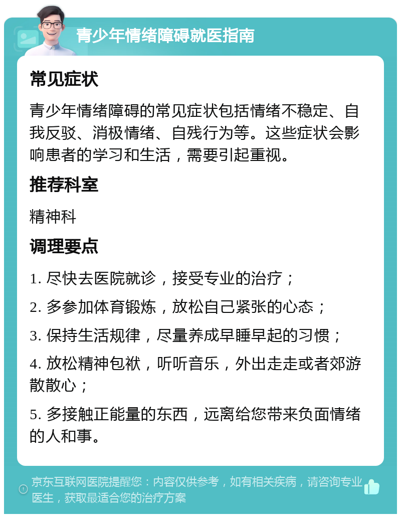 青少年情绪障碍就医指南 常见症状 青少年情绪障碍的常见症状包括情绪不稳定、自我反驳、消极情绪、自残行为等。这些症状会影响患者的学习和生活，需要引起重视。 推荐科室 精神科 调理要点 1. 尽快去医院就诊，接受专业的治疗； 2. 多参加体育锻炼，放松自己紧张的心态； 3. 保持生活规律，尽量养成早睡早起的习惯； 4. 放松精神包袱，听听音乐，外出走走或者郊游散散心； 5. 多接触正能量的东西，远离给您带来负面情绪的人和事。