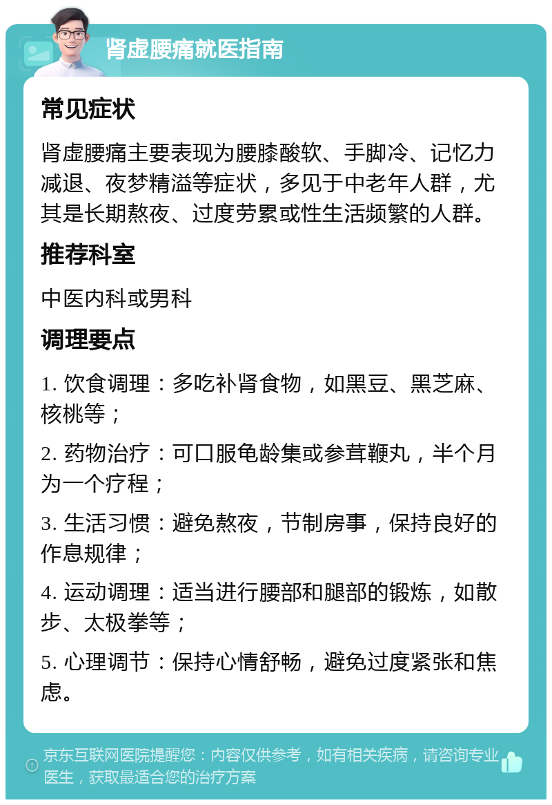 肾虚腰痛就医指南 常见症状 肾虚腰痛主要表现为腰膝酸软、手脚冷、记忆力减退、夜梦精溢等症状，多见于中老年人群，尤其是长期熬夜、过度劳累或性生活频繁的人群。 推荐科室 中医内科或男科 调理要点 1. 饮食调理：多吃补肾食物，如黑豆、黑芝麻、核桃等； 2. 药物治疗：可口服龟龄集或参茸鞭丸，半个月为一个疗程； 3. 生活习惯：避免熬夜，节制房事，保持良好的作息规律； 4. 运动调理：适当进行腰部和腿部的锻炼，如散步、太极拳等； 5. 心理调节：保持心情舒畅，避免过度紧张和焦虑。