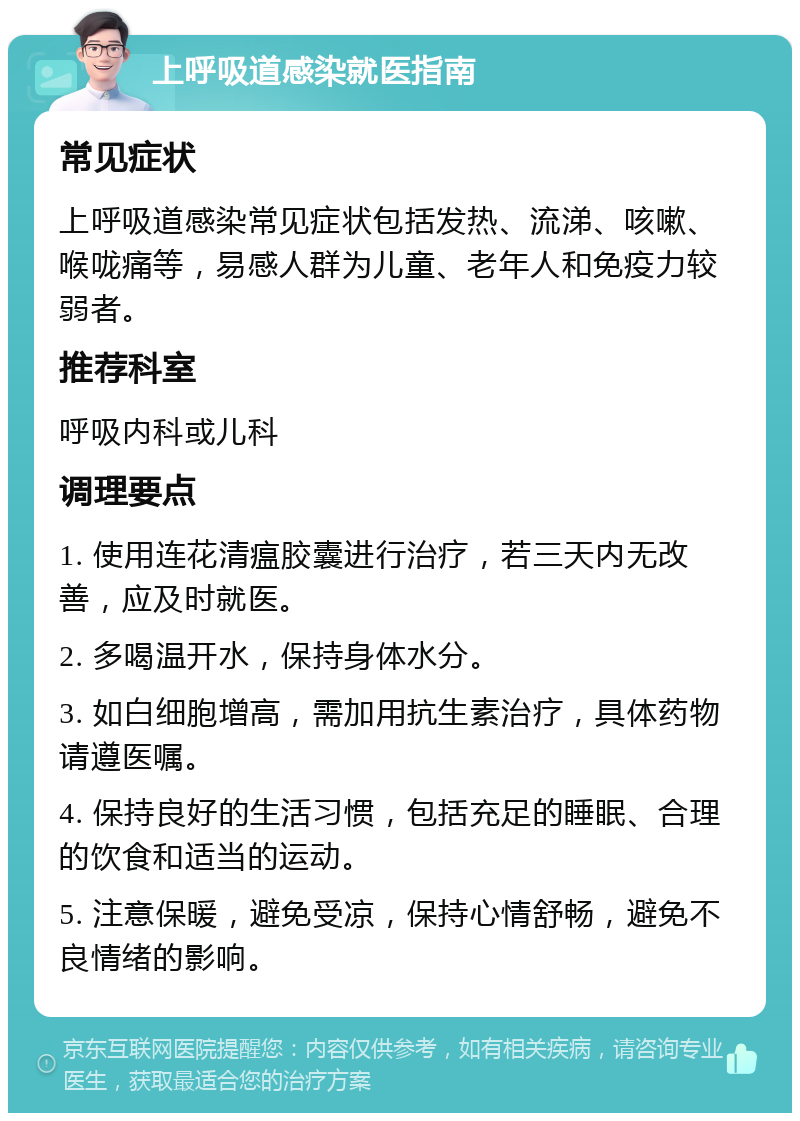 上呼吸道感染就医指南 常见症状 上呼吸道感染常见症状包括发热、流涕、咳嗽、喉咙痛等，易感人群为儿童、老年人和免疫力较弱者。 推荐科室 呼吸内科或儿科 调理要点 1. 使用连花清瘟胶囊进行治疗，若三天内无改善，应及时就医。 2. 多喝温开水，保持身体水分。 3. 如白细胞增高，需加用抗生素治疗，具体药物请遵医嘱。 4. 保持良好的生活习惯，包括充足的睡眠、合理的饮食和适当的运动。 5. 注意保暖，避免受凉，保持心情舒畅，避免不良情绪的影响。