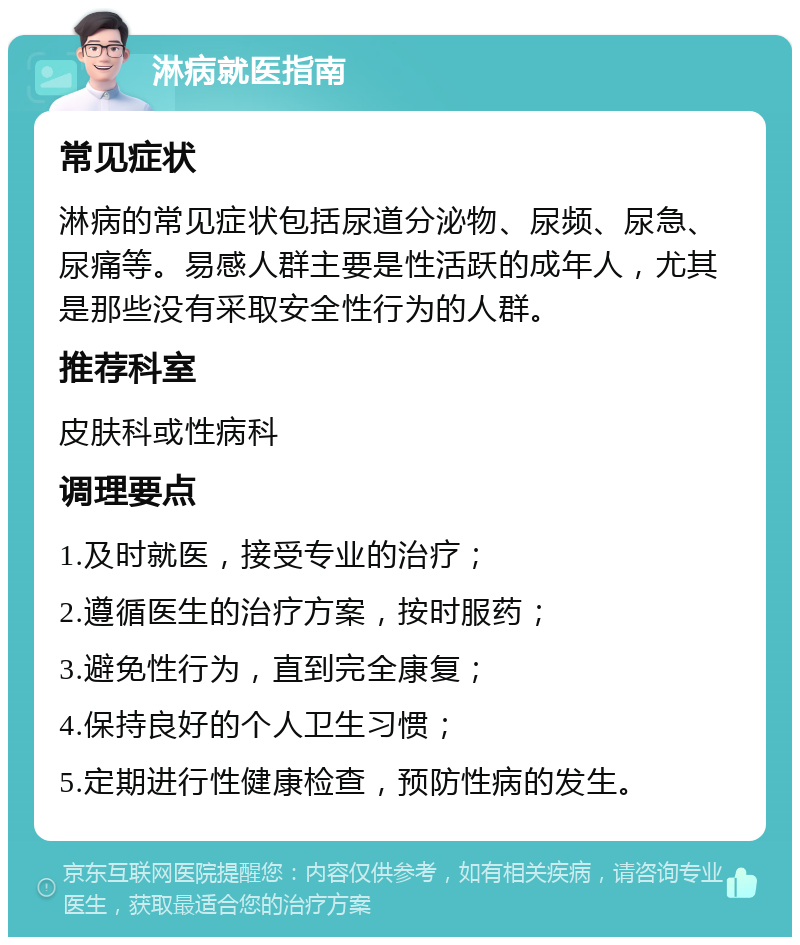 淋病就医指南 常见症状 淋病的常见症状包括尿道分泌物、尿频、尿急、尿痛等。易感人群主要是性活跃的成年人，尤其是那些没有采取安全性行为的人群。 推荐科室 皮肤科或性病科 调理要点 1.及时就医，接受专业的治疗； 2.遵循医生的治疗方案，按时服药； 3.避免性行为，直到完全康复； 4.保持良好的个人卫生习惯； 5.定期进行性健康检查，预防性病的发生。