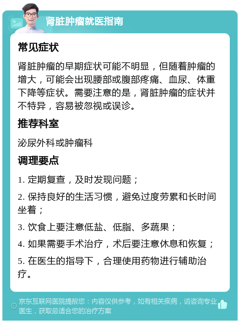 肾脏肿瘤就医指南 常见症状 肾脏肿瘤的早期症状可能不明显，但随着肿瘤的增大，可能会出现腰部或腹部疼痛、血尿、体重下降等症状。需要注意的是，肾脏肿瘤的症状并不特异，容易被忽视或误诊。 推荐科室 泌尿外科或肿瘤科 调理要点 1. 定期复查，及时发现问题； 2. 保持良好的生活习惯，避免过度劳累和长时间坐着； 3. 饮食上要注意低盐、低脂、多蔬果； 4. 如果需要手术治疗，术后要注意休息和恢复； 5. 在医生的指导下，合理使用药物进行辅助治疗。