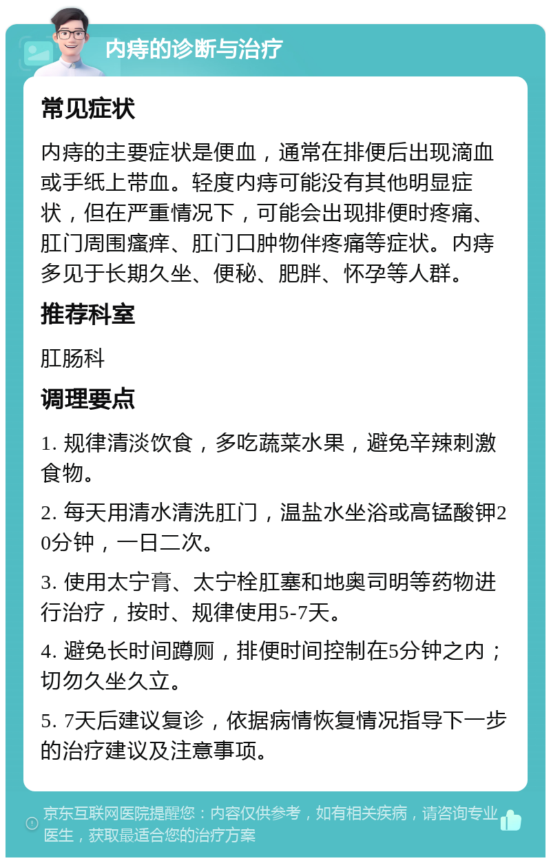 内痔的诊断与治疗 常见症状 内痔的主要症状是便血，通常在排便后出现滴血或手纸上带血。轻度内痔可能没有其他明显症状，但在严重情况下，可能会出现排便时疼痛、肛门周围瘙痒、肛门口肿物伴疼痛等症状。内痔多见于长期久坐、便秘、肥胖、怀孕等人群。 推荐科室 肛肠科 调理要点 1. 规律清淡饮食，多吃蔬菜水果，避免辛辣刺激食物。 2. 每天用清水清洗肛门，温盐水坐浴或高锰酸钾20分钟，一日二次。 3. 使用太宁膏、太宁栓肛塞和地奥司明等药物进行治疗，按时、规律使用5-7天。 4. 避免长时间蹲厕，排便时间控制在5分钟之内；切勿久坐久立。 5. 7天后建议复诊，依据病情恢复情况指导下一步的治疗建议及注意事项。