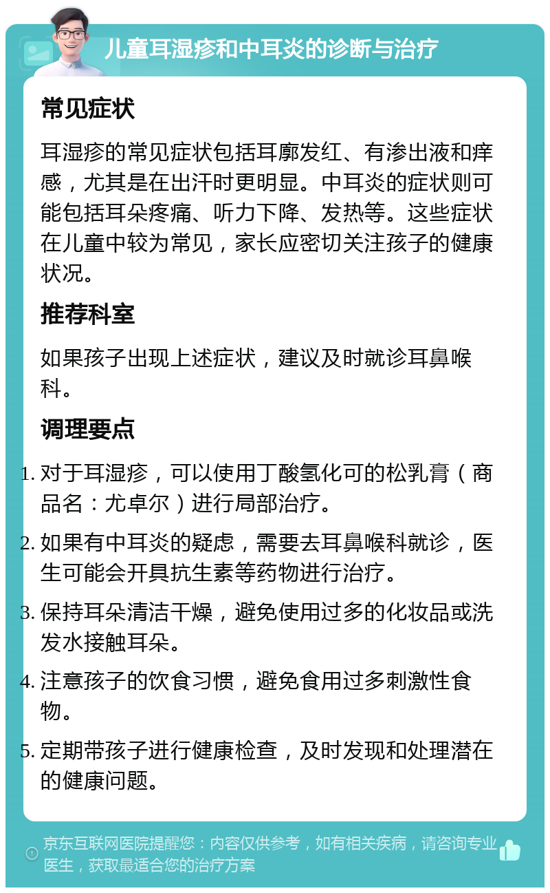 儿童耳湿疹和中耳炎的诊断与治疗 常见症状 耳湿疹的常见症状包括耳廓发红、有渗出液和痒感，尤其是在出汗时更明显。中耳炎的症状则可能包括耳朵疼痛、听力下降、发热等。这些症状在儿童中较为常见，家长应密切关注孩子的健康状况。 推荐科室 如果孩子出现上述症状，建议及时就诊耳鼻喉科。 调理要点 对于耳湿疹，可以使用丁酸氢化可的松乳膏（商品名：尤卓尔）进行局部治疗。 如果有中耳炎的疑虑，需要去耳鼻喉科就诊，医生可能会开具抗生素等药物进行治疗。 保持耳朵清洁干燥，避免使用过多的化妆品或洗发水接触耳朵。 注意孩子的饮食习惯，避免食用过多刺激性食物。 定期带孩子进行健康检查，及时发现和处理潜在的健康问题。