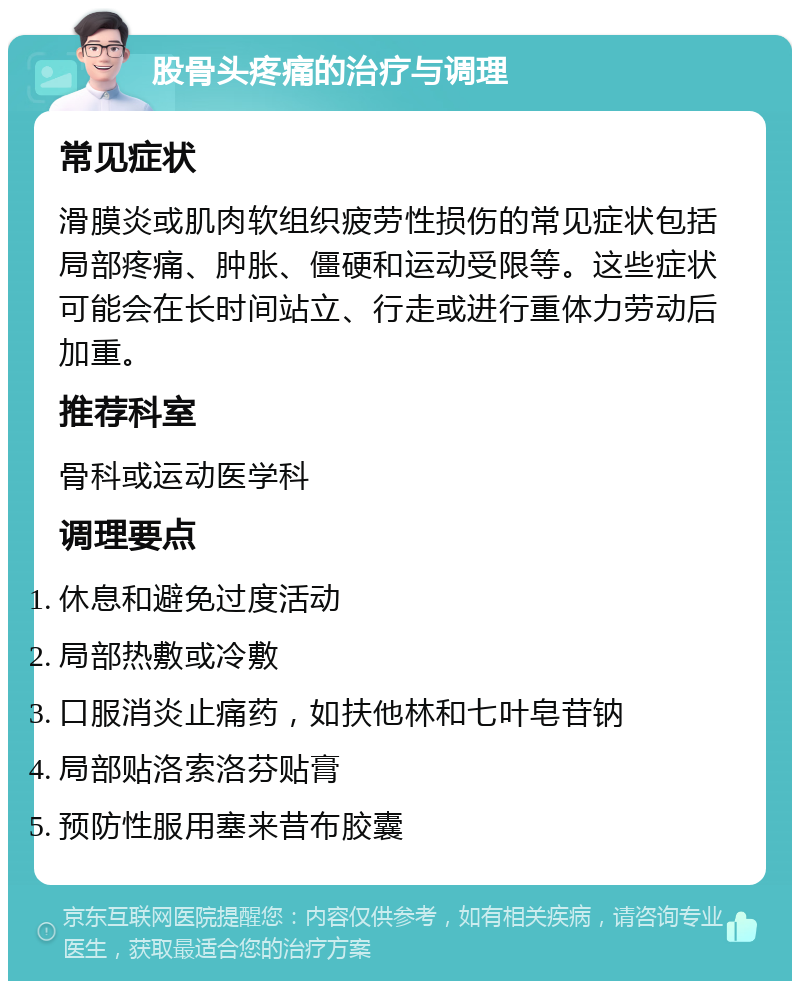 股骨头疼痛的治疗与调理 常见症状 滑膜炎或肌肉软组织疲劳性损伤的常见症状包括局部疼痛、肿胀、僵硬和运动受限等。这些症状可能会在长时间站立、行走或进行重体力劳动后加重。 推荐科室 骨科或运动医学科 调理要点 休息和避免过度活动 局部热敷或冷敷 口服消炎止痛药，如扶他林和七叶皂苷钠 局部贴洛索洛芬贴膏 预防性服用塞来昔布胶囊