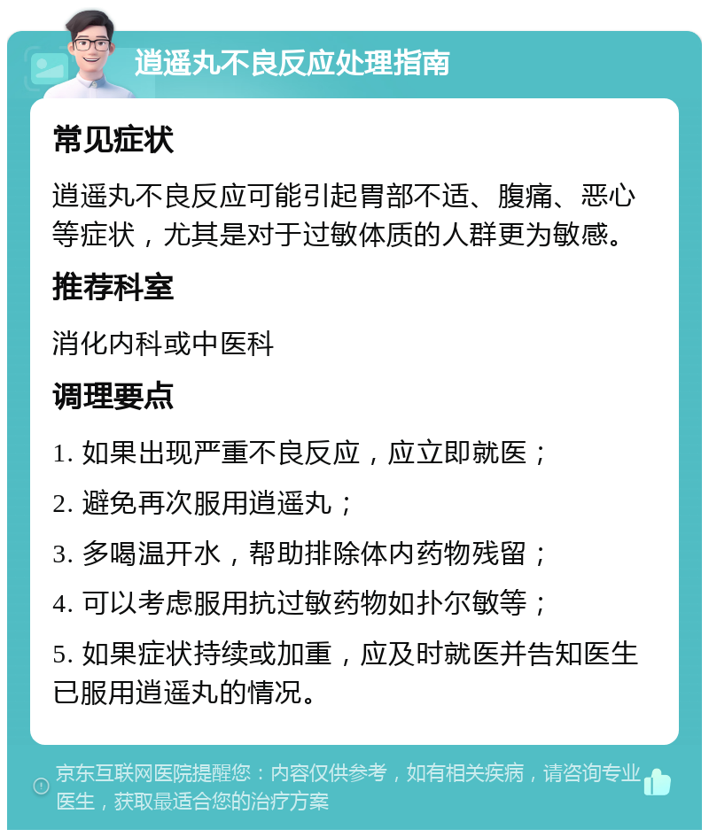 逍遥丸不良反应处理指南 常见症状 逍遥丸不良反应可能引起胃部不适、腹痛、恶心等症状，尤其是对于过敏体质的人群更为敏感。 推荐科室 消化内科或中医科 调理要点 1. 如果出现严重不良反应，应立即就医； 2. 避免再次服用逍遥丸； 3. 多喝温开水，帮助排除体内药物残留； 4. 可以考虑服用抗过敏药物如扑尔敏等； 5. 如果症状持续或加重，应及时就医并告知医生已服用逍遥丸的情况。