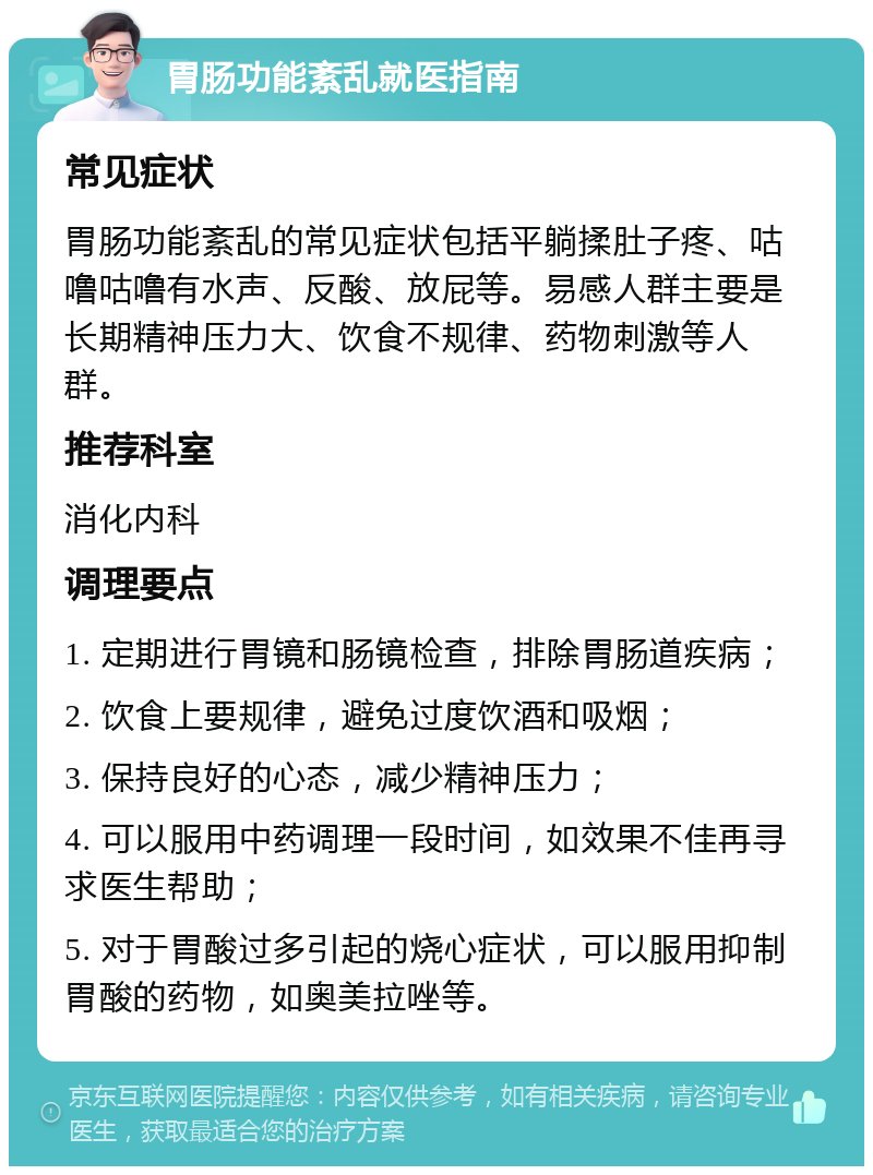 胃肠功能紊乱就医指南 常见症状 胃肠功能紊乱的常见症状包括平躺揉肚子疼、咕噜咕噜有水声、反酸、放屁等。易感人群主要是长期精神压力大、饮食不规律、药物刺激等人群。 推荐科室 消化内科 调理要点 1. 定期进行胃镜和肠镜检查，排除胃肠道疾病； 2. 饮食上要规律，避免过度饮酒和吸烟； 3. 保持良好的心态，减少精神压力； 4. 可以服用中药调理一段时间，如效果不佳再寻求医生帮助； 5. 对于胃酸过多引起的烧心症状，可以服用抑制胃酸的药物，如奥美拉唑等。