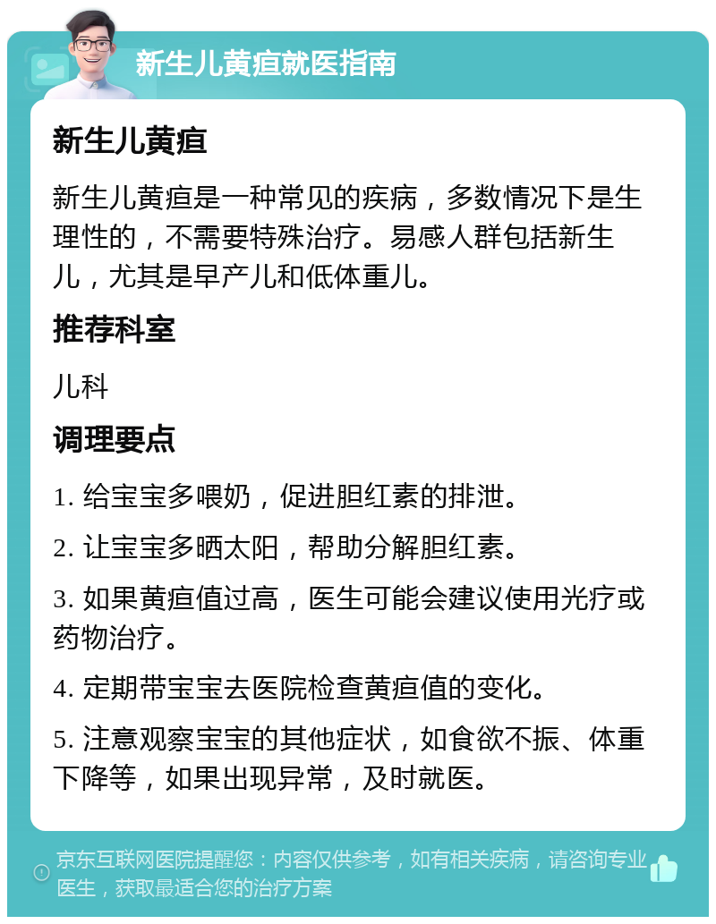 新生儿黄疸就医指南 新生儿黄疸 新生儿黄疸是一种常见的疾病，多数情况下是生理性的，不需要特殊治疗。易感人群包括新生儿，尤其是早产儿和低体重儿。 推荐科室 儿科 调理要点 1. 给宝宝多喂奶，促进胆红素的排泄。 2. 让宝宝多晒太阳，帮助分解胆红素。 3. 如果黄疸值过高，医生可能会建议使用光疗或药物治疗。 4. 定期带宝宝去医院检查黄疸值的变化。 5. 注意观察宝宝的其他症状，如食欲不振、体重下降等，如果出现异常，及时就医。