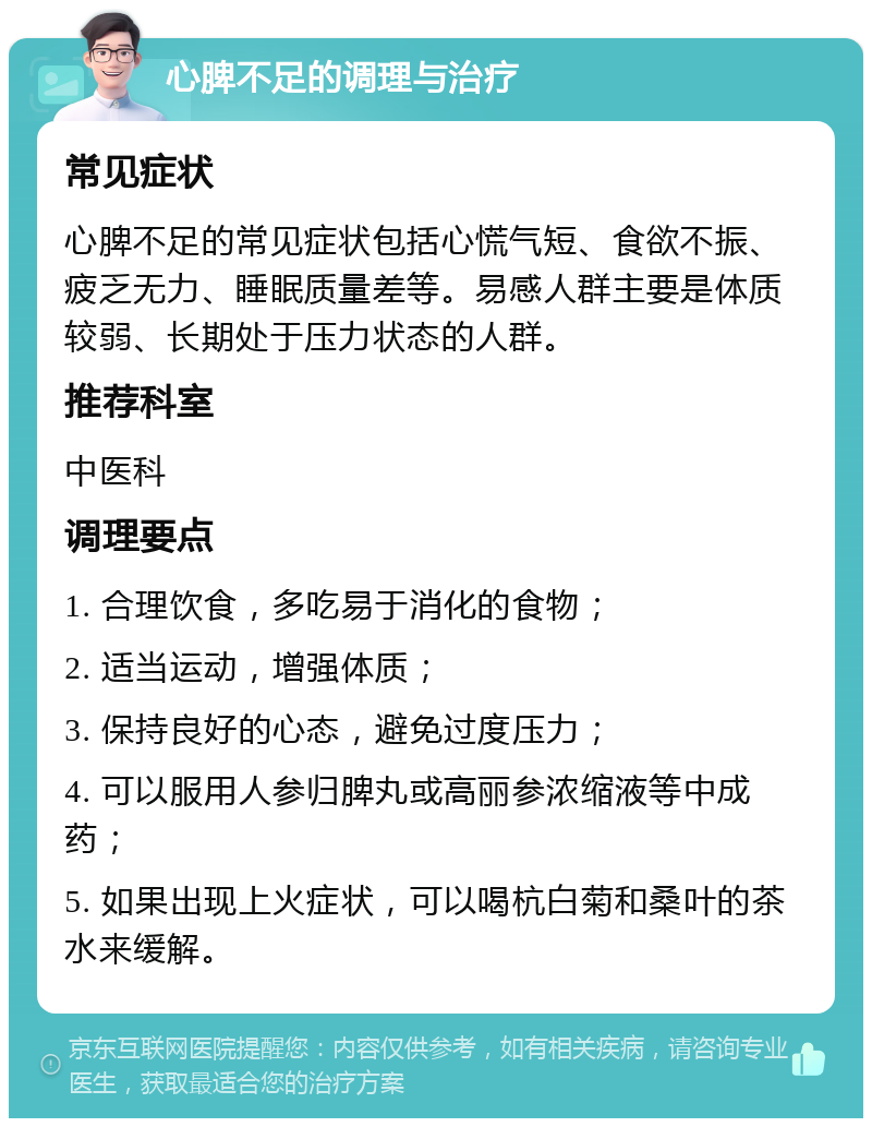 心脾不足的调理与治疗 常见症状 心脾不足的常见症状包括心慌气短、食欲不振、疲乏无力、睡眠质量差等。易感人群主要是体质较弱、长期处于压力状态的人群。 推荐科室 中医科 调理要点 1. 合理饮食，多吃易于消化的食物； 2. 适当运动，增强体质； 3. 保持良好的心态，避免过度压力； 4. 可以服用人参归脾丸或高丽参浓缩液等中成药； 5. 如果出现上火症状，可以喝杭白菊和桑叶的茶水来缓解。