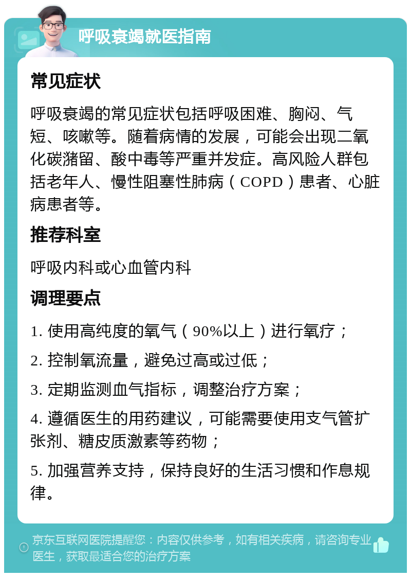 呼吸衰竭就医指南 常见症状 呼吸衰竭的常见症状包括呼吸困难、胸闷、气短、咳嗽等。随着病情的发展，可能会出现二氧化碳潴留、酸中毒等严重并发症。高风险人群包括老年人、慢性阻塞性肺病（COPD）患者、心脏病患者等。 推荐科室 呼吸内科或心血管内科 调理要点 1. 使用高纯度的氧气（90%以上）进行氧疗； 2. 控制氧流量，避免过高或过低； 3. 定期监测血气指标，调整治疗方案； 4. 遵循医生的用药建议，可能需要使用支气管扩张剂、糖皮质激素等药物； 5. 加强营养支持，保持良好的生活习惯和作息规律。