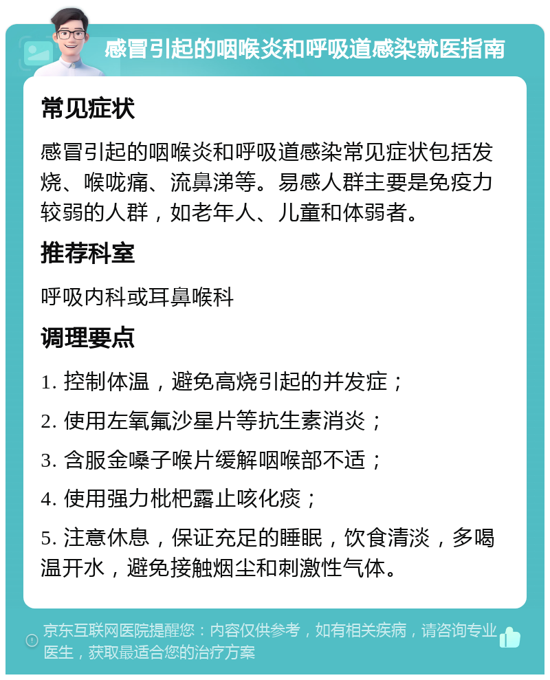 感冒引起的咽喉炎和呼吸道感染就医指南 常见症状 感冒引起的咽喉炎和呼吸道感染常见症状包括发烧、喉咙痛、流鼻涕等。易感人群主要是免疫力较弱的人群，如老年人、儿童和体弱者。 推荐科室 呼吸内科或耳鼻喉科 调理要点 1. 控制体温，避免高烧引起的并发症； 2. 使用左氧氟沙星片等抗生素消炎； 3. 含服金嗓子喉片缓解咽喉部不适； 4. 使用强力枇杷露止咳化痰； 5. 注意休息，保证充足的睡眠，饮食清淡，多喝温开水，避免接触烟尘和刺激性气体。