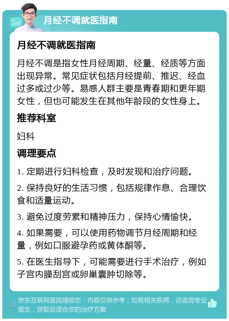 月经不调就医指南 月经不调就医指南 月经不调是指女性月经周期、经量、经质等方面出现异常。常见症状包括月经提前、推迟、经血过多或过少等。易感人群主要是青春期和更年期女性，但也可能发生在其他年龄段的女性身上。 推荐科室 妇科 调理要点 1. 定期进行妇科检查，及时发现和治疗问题。 2. 保持良好的生活习惯，包括规律作息、合理饮食和适量运动。 3. 避免过度劳累和精神压力，保持心情愉快。 4. 如果需要，可以使用药物调节月经周期和经量，例如口服避孕药或黄体酮等。 5. 在医生指导下，可能需要进行手术治疗，例如子宫内膜刮宫或卵巢囊肿切除等。