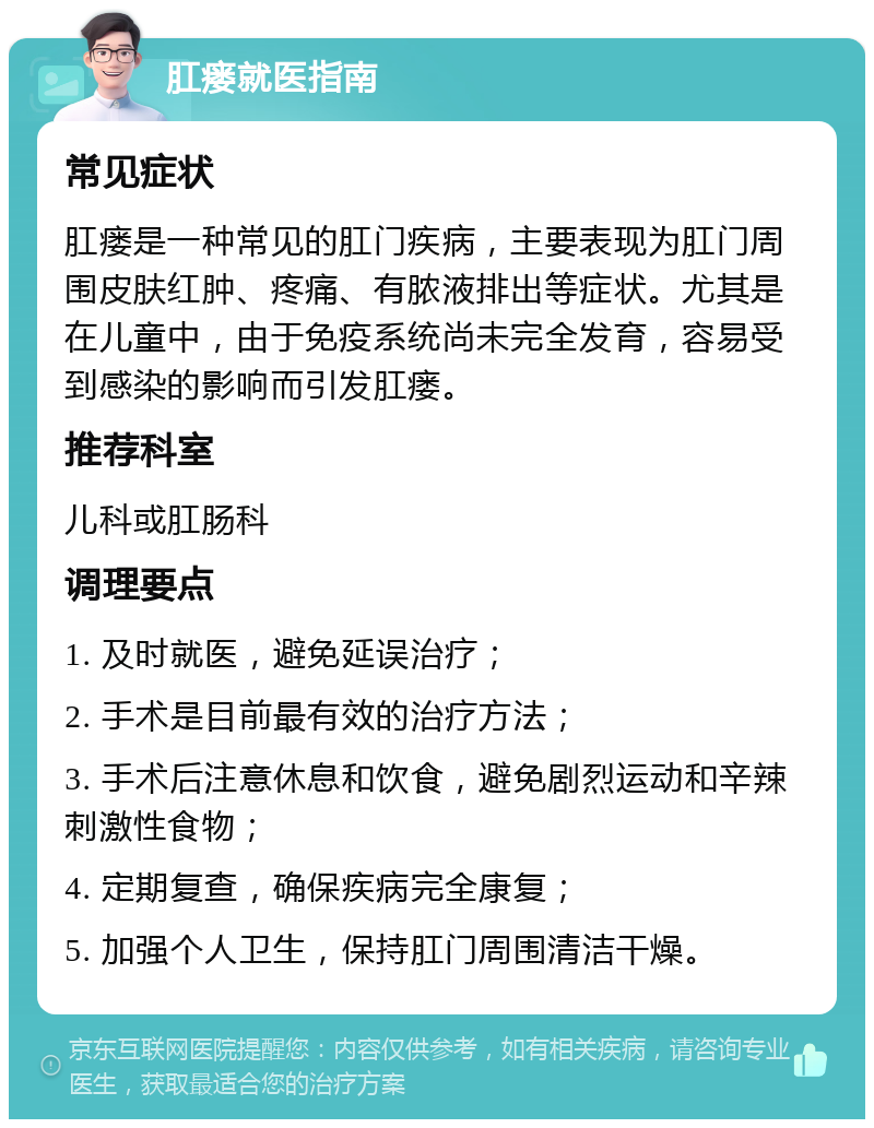 肛瘘就医指南 常见症状 肛瘘是一种常见的肛门疾病，主要表现为肛门周围皮肤红肿、疼痛、有脓液排出等症状。尤其是在儿童中，由于免疫系统尚未完全发育，容易受到感染的影响而引发肛瘘。 推荐科室 儿科或肛肠科 调理要点 1. 及时就医，避免延误治疗； 2. 手术是目前最有效的治疗方法； 3. 手术后注意休息和饮食，避免剧烈运动和辛辣刺激性食物； 4. 定期复查，确保疾病完全康复； 5. 加强个人卫生，保持肛门周围清洁干燥。