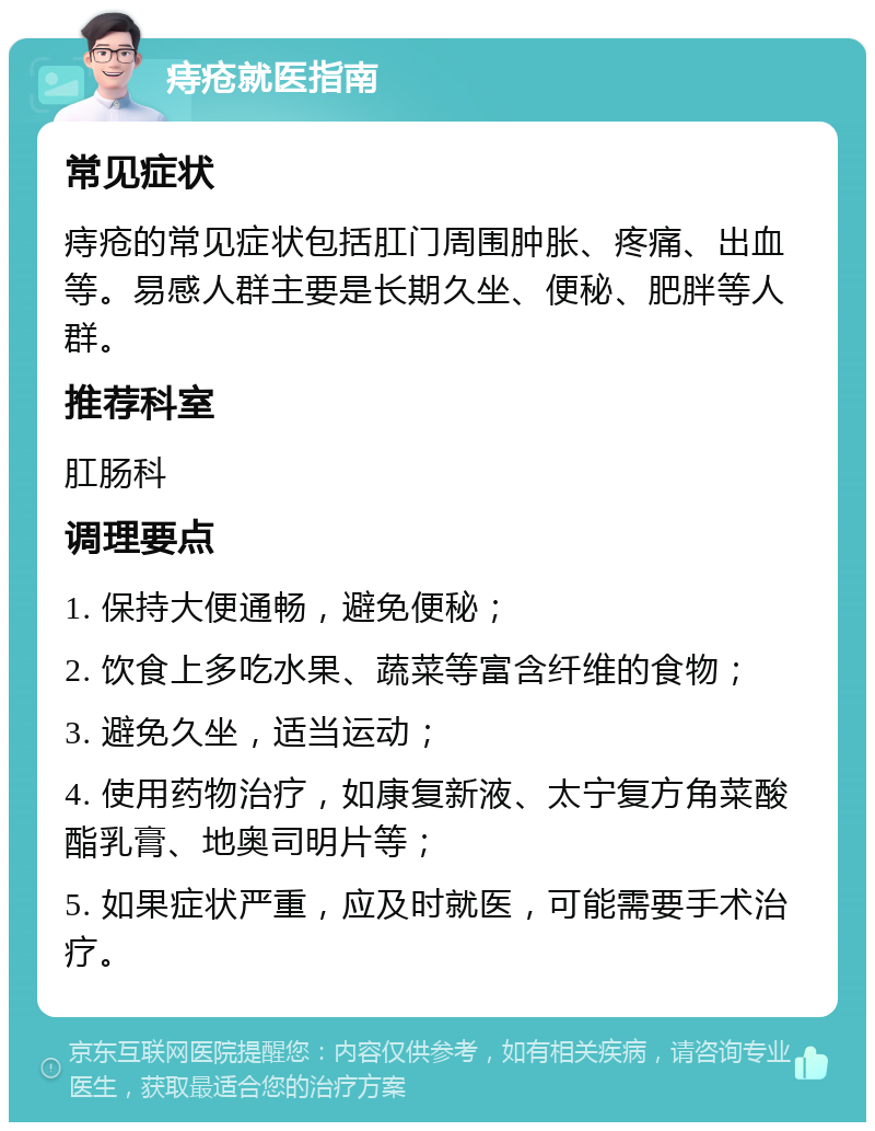 痔疮就医指南 常见症状 痔疮的常见症状包括肛门周围肿胀、疼痛、出血等。易感人群主要是长期久坐、便秘、肥胖等人群。 推荐科室 肛肠科 调理要点 1. 保持大便通畅，避免便秘； 2. 饮食上多吃水果、蔬菜等富含纤维的食物； 3. 避免久坐，适当运动； 4. 使用药物治疗，如康复新液、太宁复方角菜酸酯乳膏、地奥司明片等； 5. 如果症状严重，应及时就医，可能需要手术治疗。