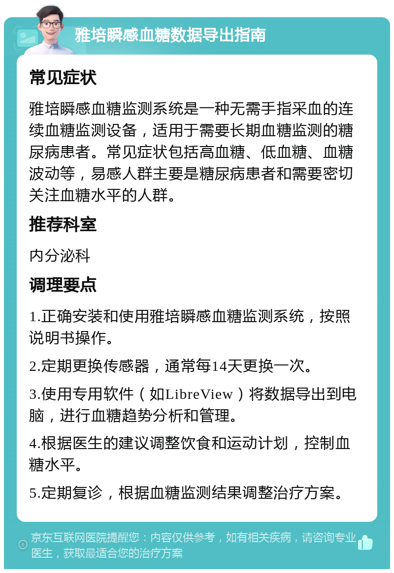 雅培瞬感血糖数据导出指南 常见症状 雅培瞬感血糖监测系统是一种无需手指采血的连续血糖监测设备，适用于需要长期血糖监测的糖尿病患者。常见症状包括高血糖、低血糖、血糖波动等，易感人群主要是糖尿病患者和需要密切关注血糖水平的人群。 推荐科室 内分泌科 调理要点 1.正确安装和使用雅培瞬感血糖监测系统，按照说明书操作。 2.定期更换传感器，通常每14天更换一次。 3.使用专用软件（如LibreView）将数据导出到电脑，进行血糖趋势分析和管理。 4.根据医生的建议调整饮食和运动计划，控制血糖水平。 5.定期复诊，根据血糖监测结果调整治疗方案。