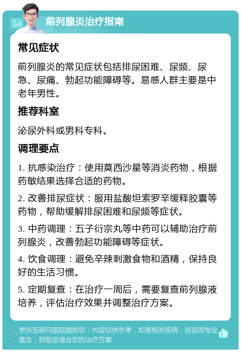 前列腺炎治疗指南 常见症状 前列腺炎的常见症状包括排尿困难、尿频、尿急、尿痛、勃起功能障碍等。易感人群主要是中老年男性。 推荐科室 泌尿外科或男科专科。 调理要点 1. 抗感染治疗：使用莫西沙星等消炎药物，根据药敏结果选择合适的药物。 2. 改善排尿症状：服用盐酸坦索罗辛缓释胶囊等药物，帮助缓解排尿困难和尿频等症状。 3. 中药调理：五子衍宗丸等中药可以辅助治疗前列腺炎，改善勃起功能障碍等症状。 4. 饮食调理：避免辛辣刺激食物和酒精，保持良好的生活习惯。 5. 定期复查：在治疗一周后，需要复查前列腺液培养，评估治疗效果并调整治疗方案。